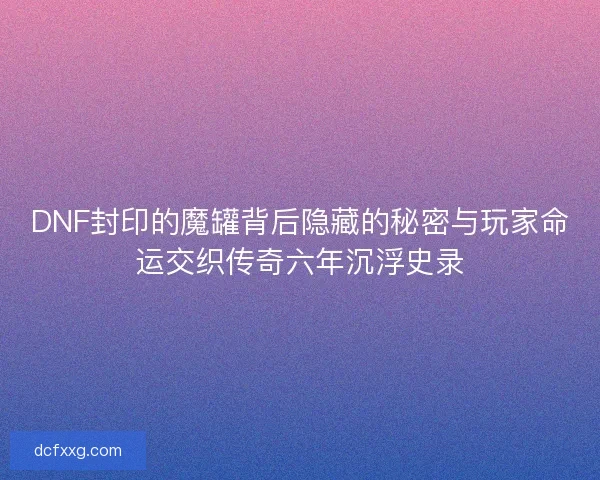 DNF封印的魔罐背后隐藏的秘密与玩家命运交织传奇六年沉浮史录