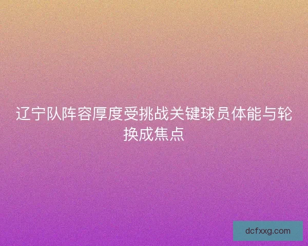 辽宁队阵容厚度受挑战关键球员体能与轮换成焦点