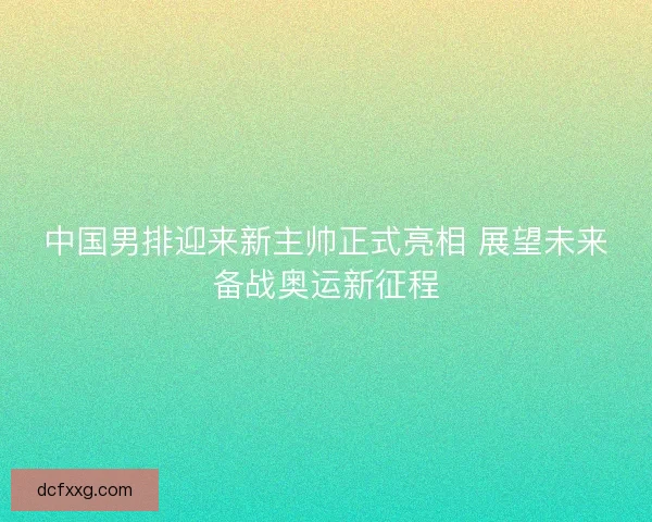 中国男排迎来新主帅正式亮相 展望未来备战奥运新征程