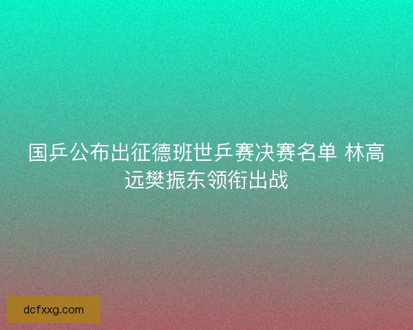 国乒公布出征德班世乒赛决赛名单 林高远樊振东领衔出战