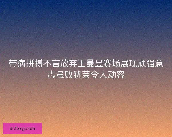 带病拼搏不言放弃王曼昱赛场展现顽强意志虽败犹荣令人动容