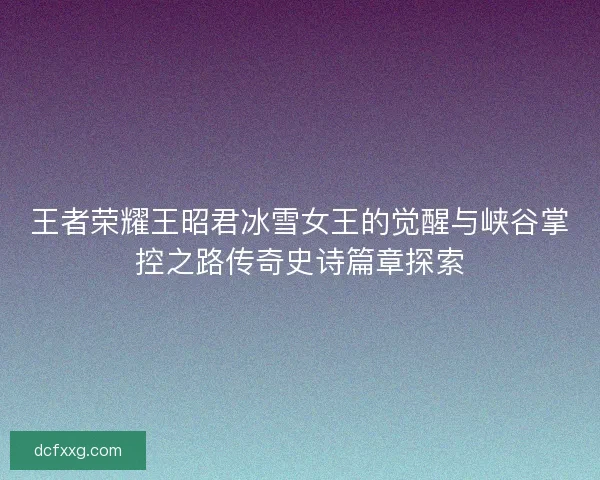 王者荣耀王昭君冰雪女王的觉醒与峡谷掌控之路传奇史诗篇章探索