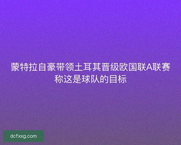 蒙特拉自豪带领土耳其晋级欧国联A联赛称这是球队的目标